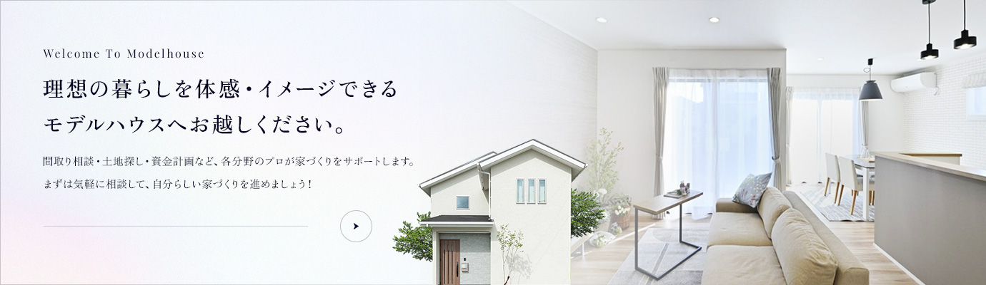 理想の暮らしを体感・イメージできるモデルハウスへお越しください。